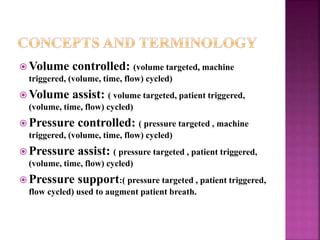  Volume controlled: (volume targeted, machine
triggered, (volume, time, flow) cycled)
 Volume assist: ( volume targeted, patient triggered,
(volume, time, flow) cycled)
 Pressure controlled: ( pressure targeted , machine
triggered, (volume, time, flow) cycled)
 Pressure assist: ( pressure targeted , patient triggered,
(volume, time, flow) cycled)
 Pressure support:( pressure targeted , patient triggered,
flow cycled) used to augment patient breath.
 