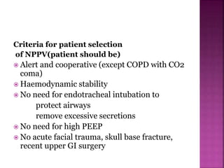 Criteria for patient selection
of NPPV(patient should be)
 Alert and cooperative (except COPD with CO2
coma)
 Haemodynamic stability
 No need for endotracheal intubation to
protect airways
remove excessive secretions
 No need for high PEEP
 No acute facial trauma, skull base fracture,
recent upper GI surgery
 