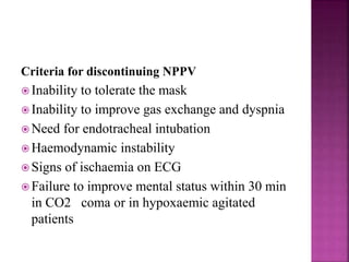 Criteria for discontinuing NPPV
 Inability to tolerate the mask
 Inability to improve gas exchange and dyspnia
 Need for endotracheal intubation
 Haemodynamic instability
 Signs of ischaemia on ECG
 Failure to improve mental status within 30 min
in CO2 coma or in hypoxaemic agitated
patients
 