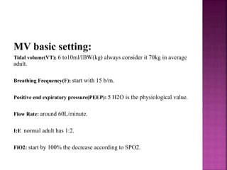 MV basic setting:
Tidal volume(VT): 6 to10ml/IBW(kg) always consider it 70kg in average
adult.
Breathing Frequency(F): start with 15 b/m.
Positive end expiratory pressure(PEEP): 5 H2O is the physiological value.
Flow Rate: around 60L/minute.
I:E normal adult has 1:2.
FiO2: start by 100% the decrease according to SPO2.
 