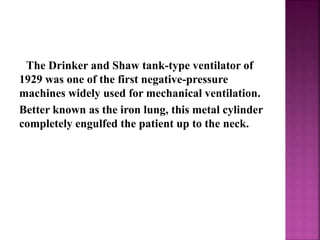 The Drinker and Shaw tank-type ventilator of
1929 was one of the first negative-pressure
machines widely used for mechanical ventilation.
Better known as the iron lung, this metal cylinder
completely engulfed the patient up to the neck.
 