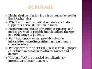  Mechanical ventilation is an indispensable tool for
the ER physician
 Whether or not the patient requires ventilator
support is a crucial decision to make
 Proper understanding of ventilator function and
modes are vital to provide individualized therapy
to a wide range of patients
 Ventilator graphics can provide valuable
information regarding settings and pulmonary
characteristics
 Patient care during critical illness is vital – proper
co-ordination between machines, nurses and
doctors
 VILI and VAP are dreaded complications -
prevention is better than cure
 