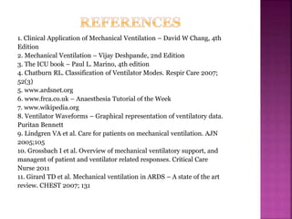 1. Clinical Application of Mechanical Ventilation – David W Chang, 4th
Edition
2. Mechanical Ventilation – Vijay Deshpande, 2nd Edition
3. The ICU book – Paul L. Marino, 4th edition
4. Chatburn RL. Classification of Ventilator Modes. Respir Care 2007;
52(3)
5. www.ardsnet.org
6. www.frca.co.uk – Anaesthesia Tutorial of the Week
7. www.wikipedia.org
8. Ventilator Waveforms – Graphical representation of ventilatory data.
Puritan Bennett
9. Lindgren VA et al. Care for patients on mechanical ventilation. AJN
2005;105
10. Grossbach I et al. Overview of mechanical ventilatory support, and
managent of patient and ventilator related responses. Critical Care
Nurse 2011
11. Girard TD et al. Mechanical ventilation in ARDS – A state of the art
review. CHEST 2007; 131
 