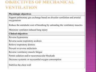 Physiologic objectives
Support pulmonary gas exchange based on alveolar ventilation and arterial
oxygenation
Reduce the metabolic cost of breathing by unloading the ventilatory muscles
Minimize ventilator-induced lung injury
Clinical objectives
Reverse hypoxemia
Reverse acute respiratory acidosis
Relieve respiratory distress
Prevent or reverse atelectasis
Reverse ventilatory muscle fatigue
Permit sedation and/or neuromuscular blockade
Decrease systemic or myocardial oxygen consumption
Stabilize the chest wall
 