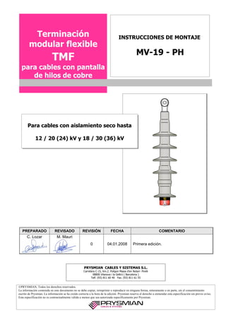Terminación                                                               INSTRUCCIONES DE MONTAJE
        modular flexible
                                                                                                  MV-19 - PH
                           TMF
  para cables con pantalla
     de hilos de cobre




                                                                                                                        C

       Para cables con aislamiento seco hasta

             12 / 20 (24) kV y 18 / 30 (36) kV
                                                                                                                        A
                                                                                                                        I
                                                                                                                        S


                                                                                                                        1




   PREPARADO                 REVISADO               REVISIÓN                FECHA                                  COMENTARIO
      C. Lozar                 M. Mauri
                                                           0             04.01.2008             Primera edición.




                                                      PRYSMIAN CABLES Y SISTEMAS S.L.
                                                     Carretera C-15, Km.2. Polígon Masia d’en Notari- Pirelli
                                                            08800 Vilanova i la Geltrú ( Barcelona )
                                                           Telf. (93) 811 60 40 Fax. (93) 811 61 55


©PRYSMIAN, Todos los derechos reservados.
La información contenida en este documento no se debe copiar, reimprimir o reproducir en ninguna forma, enteramente o en parte, sin el consentimiento
escrito de Prysmian. La información se ha creído correcta a la hora de la edición. Prysmian reserva el derecho a enmendar esta especificación sin previo aviso.
Esta especificación no es contractualmente válida a menos que sea autorizada específicamente por Prysmian.
 
