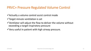 PRVC= Pressure Regulated Volume Control
Actually a volume control assist control mode
Target minute ventilation is set
Ventilator will adjust the flow to deliver the volume without
exceeding a target inspiratory pressure
Very useful in patient with high airway pressure.
2/23/2019 Department of Anesthesiology, KCH 13
 