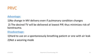 PRVC
Advantage:
1)No change in MV delivery even if pulmonary condition changes
2) The desired TV will be delivered at lowest PIP, thus minimizes risk of
barotrauma.
Disadvantage:
1)Hard to use on a spontaneously breathing patient or one with air leak
2)Not a weaning mode
2/23/2019 Department of Anesthesiology, KCH 14
 