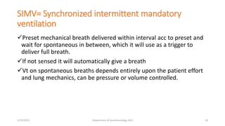 SIMV= Synchronized intermittent mandatory
ventilation
Preset mechanical breath delivered within interval acc to preset and
wait for spontaneous in between, which it will use as a trigger to
deliver full breath.
If not sensed it will automatically give a breath
Vt on spontaneous breaths depends entirely upon the patient effort
and lung mechanics, can be pressure or volume controlled.
2/23/2019 Department of Anesthesiology, KCH 18
 