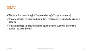 SIMV
Tb(time for breathing) = Tm(mandatory)+Ts(spontaneous)
If patient tries to breath during Tm, ventilator gives a fully assisted
breath
If Patient tries to breath during Ts, the ventilator will allow the
patient to take breath
2/23/2019 Department of Anesthesiology, KCH 19
 