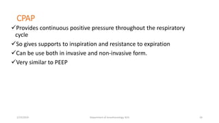 CPAP
Provides continuous positive pressure throughout the respiratory
cycle
So gives supports to inspiration and resistance to expiration
Can be use both in invasive and non-invasive form.
Very similar to PEEP
2/23/2019 Department of Anesthesiology, KCH 24
 