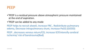 PEEP
PEEP is a residual pressure above atmospheric pressure maintained
at the end of expiration.
PEEP can be added to any mode
PEEP helps to recruit alveoli, increase FRC , Redistribute pulmonary
edema, Decrease intrapulmonary shunt, Increase PaO2.(GOOD)
PEEP , decreases venous return/CO, increase ICP/intensify cerebral
ischemia/ risk of barotrauma(Bad)
2/23/2019 Department of Anesthesiology, KCH 25
 