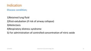 Indication
Disease condition;
1)Retained lung fluid
2)Post-extubation (if risk of airway collapse)
3)Atelectasis
4)Respiratory distress syndrome
5) For administration of controlled concentration of nitric oxide
2/23/2019 Department of Anesthesiology, KCH 27
 