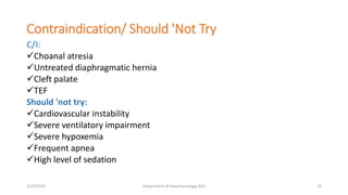Contraindication/ Should 'Not Try
C/I:
Choanal atresia
Untreated diaphragmatic hernia
Cleft palate
TEF
Should 'not try:
Cardiovascular instability
Severe ventilatory impairment
Severe hypoxemia
Frequent apnea
High level of sedation
2/23/2019 Department of Anesthesiology, KCH 29
 