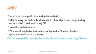 APRV
Improves renal perfusion and urine output
Maintaining normal cyclic decrease in pleural pressure augmenting
venous return and improving CO
Need for sedation less
Chance of respiratory muscle atrophy and atelectasis less(as
spontaneous breath is present)
C/I Increase ICP, brocho-pleural fistula and Obstructive Lung Disease
2/23/2019 Department of Anesthesiology, KCH 33
 