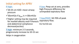 Initial setting for APRV
P high:
20-25 cm H2O- mean airway
pressure
30cmh2o if pplat is >=30cmh2o
Higher setting may be required
for morbid obesity and if thoracic
and abdominal compliance
decrease(ascites)
T high: minimum 2-3 seconds,
progressively increase to 10-15 sec
Helps in oxygenation
P low: Peep set at zero, provides
high Pressure difference for
unimpeded expiratory flow
T low/PEEP: 50-70% of peak
expiratory flow.
0.2 to 0.6 sec
2/23/2019 Department of Anesthesiology, KCH 37
 