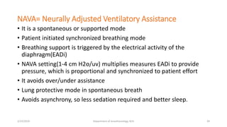 NAVA= Neurally Adjusted Ventilatory Assistance
• It is a spontaneous or supported mode
• Patient initiated synchronized breathing mode
• Breathing support is triggered by the electrical activity of the
diaphragm(EADi)
• NAVA setting(1-4 cm H2o/uv) multiplies measures EADi to provide
pressure, which is proportional and synchronized to patient effort
• It avoids over/under assistance
• Lung protective mode in spontaneous breath
• Avoids asynchrony, so less sedation required and better sleep.
2/23/2019 Department of Anesthesiology, KCH 39
 