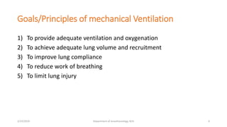 Goals/Principles of mechanical Ventilation
1) To provide adequate ventilation and oxygenation
2) To achieve adequate lung volume and recruitment
3) To improve lung compliance
4) To reduce work of breathing
5) To limit lung injury
2/23/2019 Department of Anesthesiology, KCH 4
 