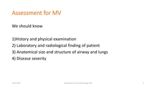 Assessment for MV
We should know
1)History and physical examination
2) Laboratory and radiological finding of patient
3) Anatomical size and structure of airway and lungs
4) Disease severity
2/23/2019 Department of Anesthesiology, KCH 5
 