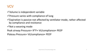 VCV
Volume is independent variable
Pressure varies with compliance of lung
Expiration is passive not affected by ventilator mode, rather affected
by compliance and resistance
Not a weaning mode
Peak airway Pressure= R*F+ Vt/compliance+ PEEP
Plateau Pressure= Vt/compliance+ PEEP
2/23/2019 Department of Anesthesiology, KCH 7
 