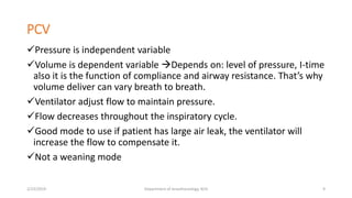 PCV
Pressure is independent variable
Volume is dependent variable Depends on: level of pressure, I-time
also it is the function of compliance and airway resistance. That’s why
volume deliver can vary breath to breath.
Ventilator adjust flow to maintain pressure.
Flow decreases throughout the inspiratory cycle.
Good mode to use if patient has large air leak, the ventilator will
increase the flow to compensate it.
Not a weaning mode
2/23/2019 Department of Anesthesiology, KCH 9
 