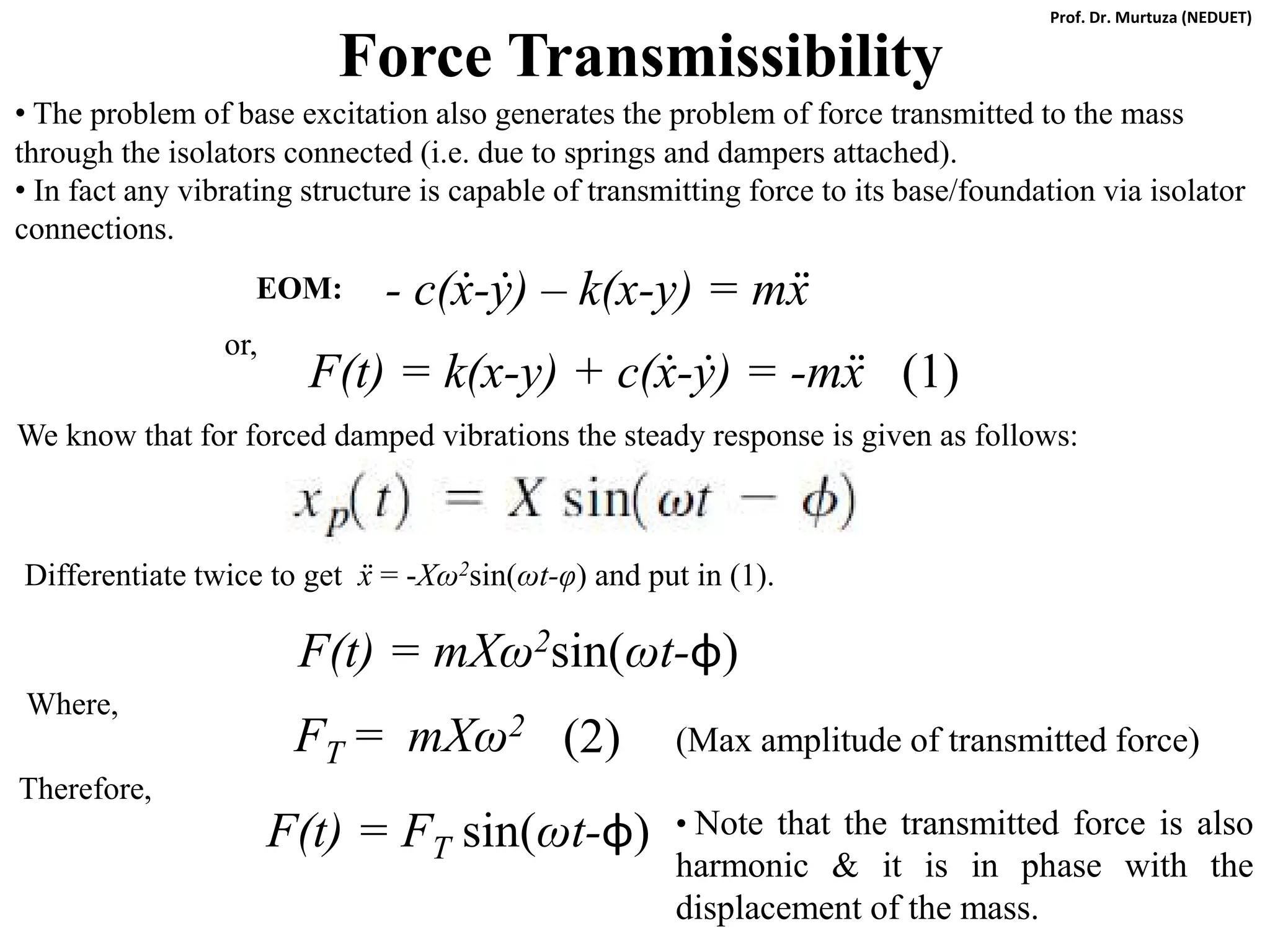 Force Transmissibility
• The problem of base excitation also generates the problem of force transmitted to the mass
through the isolators connected (i.e. due to springs and dampers attached).
• In fact any vibrating structure is capable of transmitting force to its base/foundation via isolator
connections.
We know that for forced damped vibrations the steady response is given as follows:
Differentiate twice to get ẍ = -Xω2sin(ωt-φ) and put in (1).
F(t) = mXω2sin(ωt-φ)
Where,
F(t) = FT sin(ωt-φ)
(1)
F(t) = k(x-y) + c(ẋ-ẏ) = -mẍ
FT = mXω2 (2)
Therefore,
(Max amplitude of transmitted force)
- c(ẋ-ẏ) – k(x-y) = mẍ
EOM:
or,
• Note that the transmitted force is also
harmonic & it is in phase with the
displacement of the mass.
Prof. Dr. Murtuza (NEDUET)
 