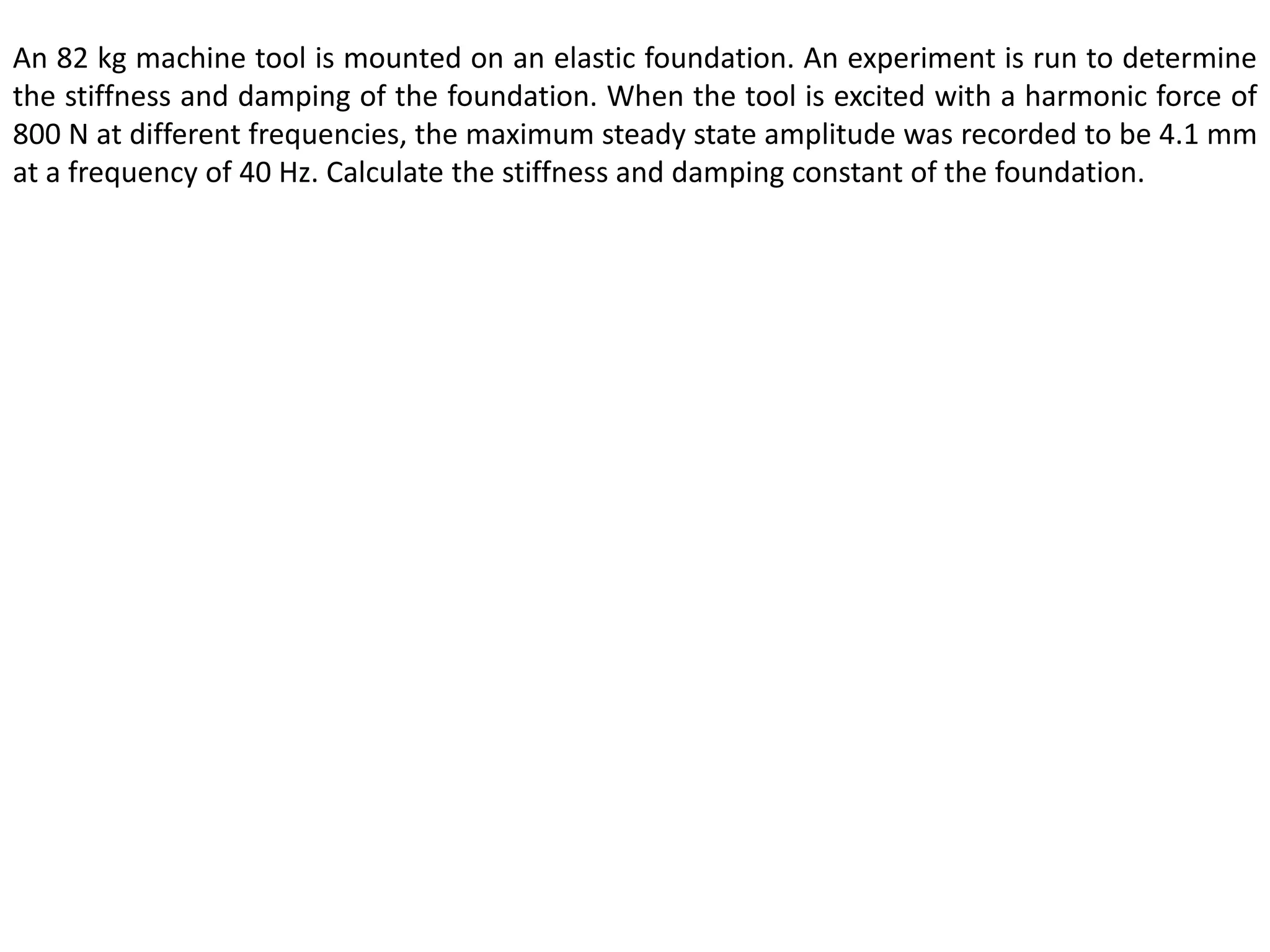 An 82 kg machine tool is mounted on an elastic foundation. An experiment is run to determine
the stiffness and damping of the foundation. When the tool is excited with a harmonic force of
800 N at different frequencies, the maximum steady state amplitude was recorded to be 4.1 mm
at a frequency of 40 Hz. Calculate the stiffness and damping constant of the foundation.
 