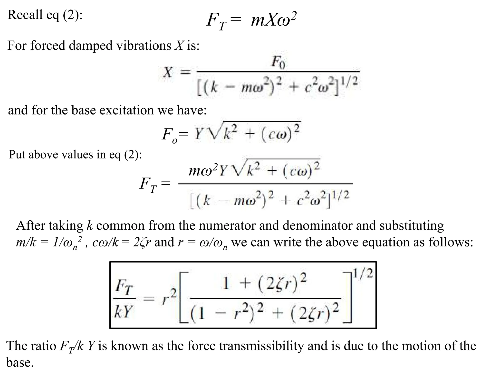Recall eq (2): FT = mXω2
For forced damped vibrations X is:
and for the base excitation we have:
Fo=
Put above values in eq (2):
mω2
FT =
After taking k common from the numerator and denominator and substituting
m/k = 1/ωn
2 , cω/k = 2ζr and r = ω/ωn we can write the above equation as follows:
The ratio FT/k Y is known as the force transmissibility and is due to the motion of the
base.
 