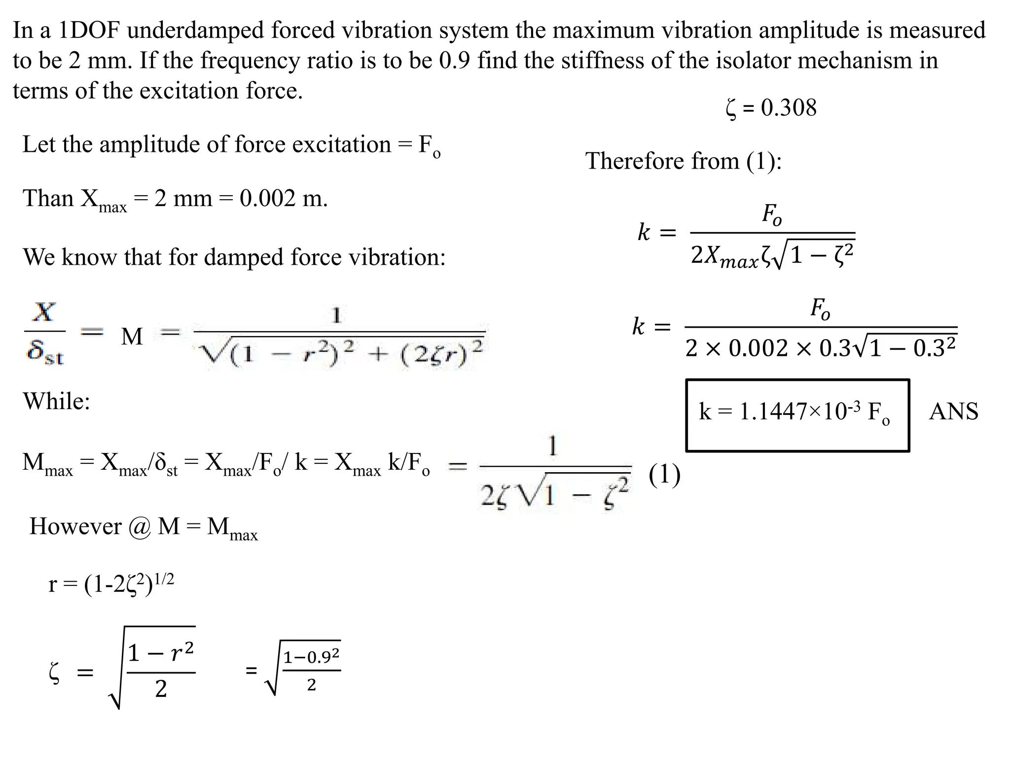 In a 1DOF underdamped forced vibration system the maximum vibration amplitude is measured
to be 2 mm. If the frequency ratio is to be 0.9 find the stiffness of the isolator mechanism in
terms of the excitation force.
Let the amplitude of force excitation = Fo
Than Xmax = 2 mm = 0.002 m.
We know that for damped force vibration:
M
However @ M = Mmax
r = (1-2ζ2)1/2
=
1 − 𝑟𝑟2
2
ζ =
1−0.92
2
ζ = 0.308
Therefore from (1):
While:
Mmax = Xmax/δst = Xmax/Fo/ k = Xmax k/Fo (1)
𝑘𝑘 =
𝐹𝐹𝑜𝑜
2𝑋𝑋𝑚𝑚𝑚𝑚𝑚𝑚ζ 1 − ζ2
𝑘𝑘 =
𝐹𝐹𝑜𝑜
2 × 0.002 × 0.3 1 − 0.32
k = 1.1447×10-3 Fo ANS
 