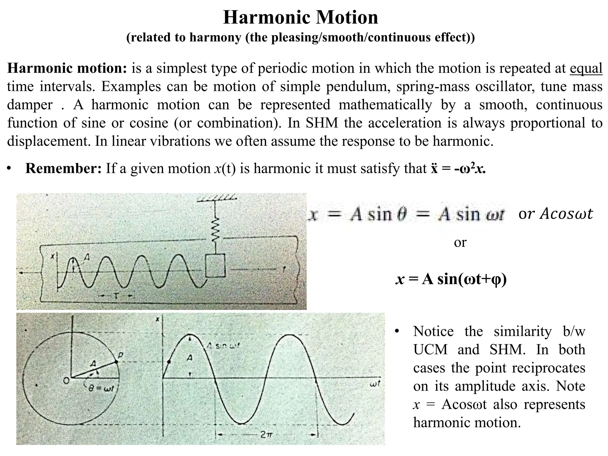 Harmonic Motion
(related to harmony (the pleasing/smooth/continuous effect))
Harmonic motion: is a simplest type of periodic motion in which the motion is repeated at equal
time intervals. Examples can be motion of simple pendulum, spring-mass oscillator, tune mass
damper . A harmonic motion can be represented mathematically by a smooth, continuous
function of sine or cosine (or combination). In SHM the acceleration is always proportional to
displacement. In linear vibrations we often assume the response to be harmonic.
• Notice the similarity b/w
UCM and SHM. In both
cases the point reciprocates
on its amplitude axis. Note
x = Acosωt also represents
harmonic motion.
• Remember: If a given motion x(t) is harmonic it must satisfy that ẍ = -ω2x.
x = A sin(ωt+φ)
or
o𝑟𝑟 𝐴𝐴𝐴𝐴𝐴𝐴𝐴𝐴𝜔𝜔𝜔𝜔
 