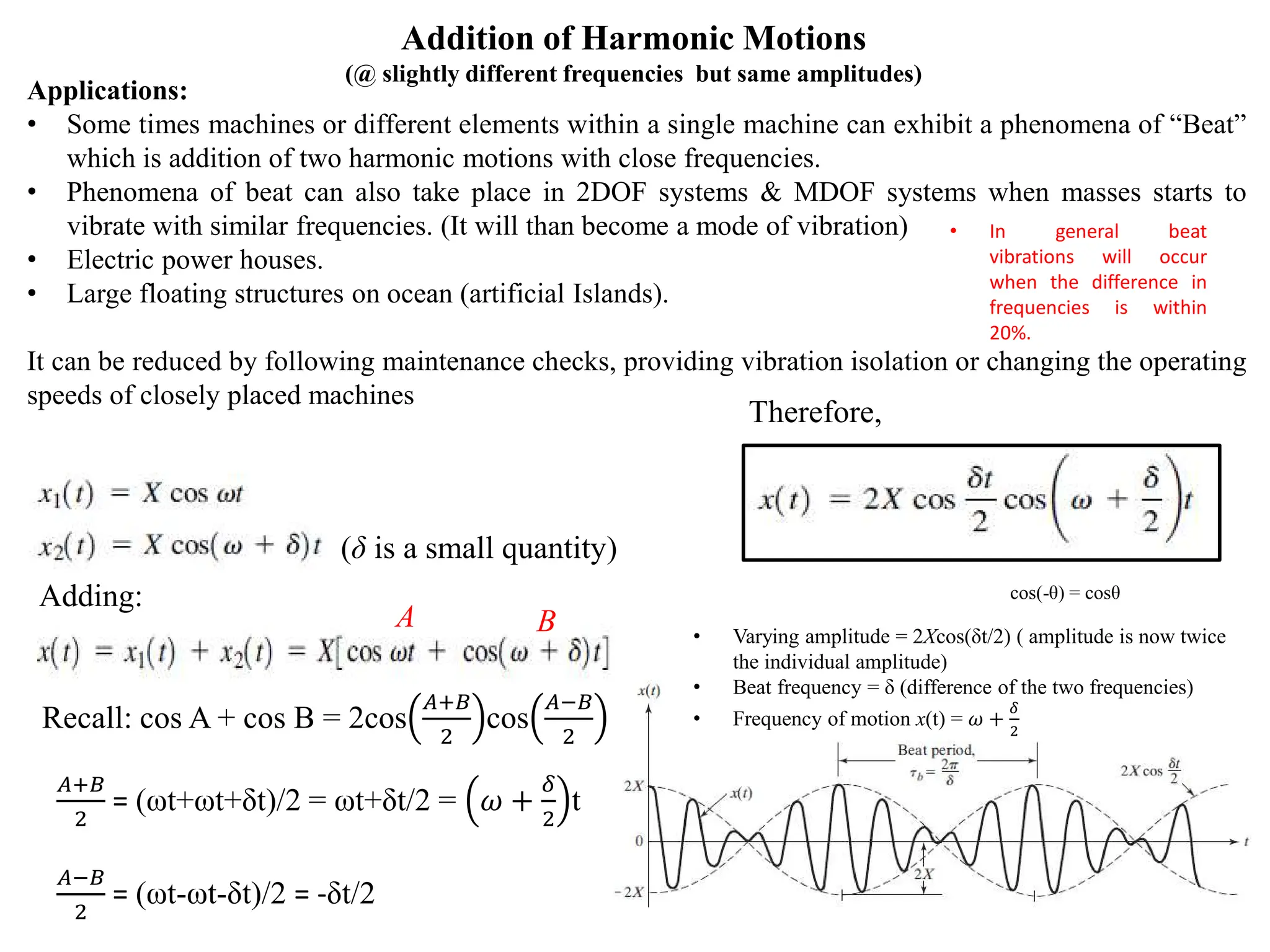 Addition of Harmonic Motions
(@ slightly different frequencies but same amplitudes)
Applications:
• Some times machines or different elements within a single machine can exhibit a phenomena of “Beat”
which is addition of two harmonic motions with close frequencies.
• Phenomena of beat can also take place in 2DOF systems & MDOF systems when masses starts to
vibrate with similar frequencies. (It will than become a mode of vibration)
• Electric power houses.
• Large floating structures on ocean (artificial Islands).
It can be reduced by following maintenance checks, providing vibration isolation or changing the operating
speeds of closely placed machines
Adding:
(δ is a small quantity)
Recall: cos A + cos B = 2cos
𝐴𝐴+𝐵𝐵
2
cos
𝐴𝐴−𝐵𝐵
2
𝐴𝐴+𝐵𝐵
2
= (ωt+ωt+δt)/2 = ωt+δt/2 = 𝜔𝜔 +
𝛿𝛿
2
t
𝐴𝐴−𝐵𝐵
2
= (ωt-ωt-δt)/2 = -δt/2
A B
Therefore,
cos(-θ) = cosθ
• Varying amplitude = 2Xcos(δt/2) ( amplitude is now twice
the individual amplitude)
• Beat frequency = δ (difference of the two frequencies)
• Frequency of motion x(t) = 𝜔𝜔 +
𝛿𝛿
2
• In general beat
vibrations will occur
when the difference in
frequencies is within
20%.
 