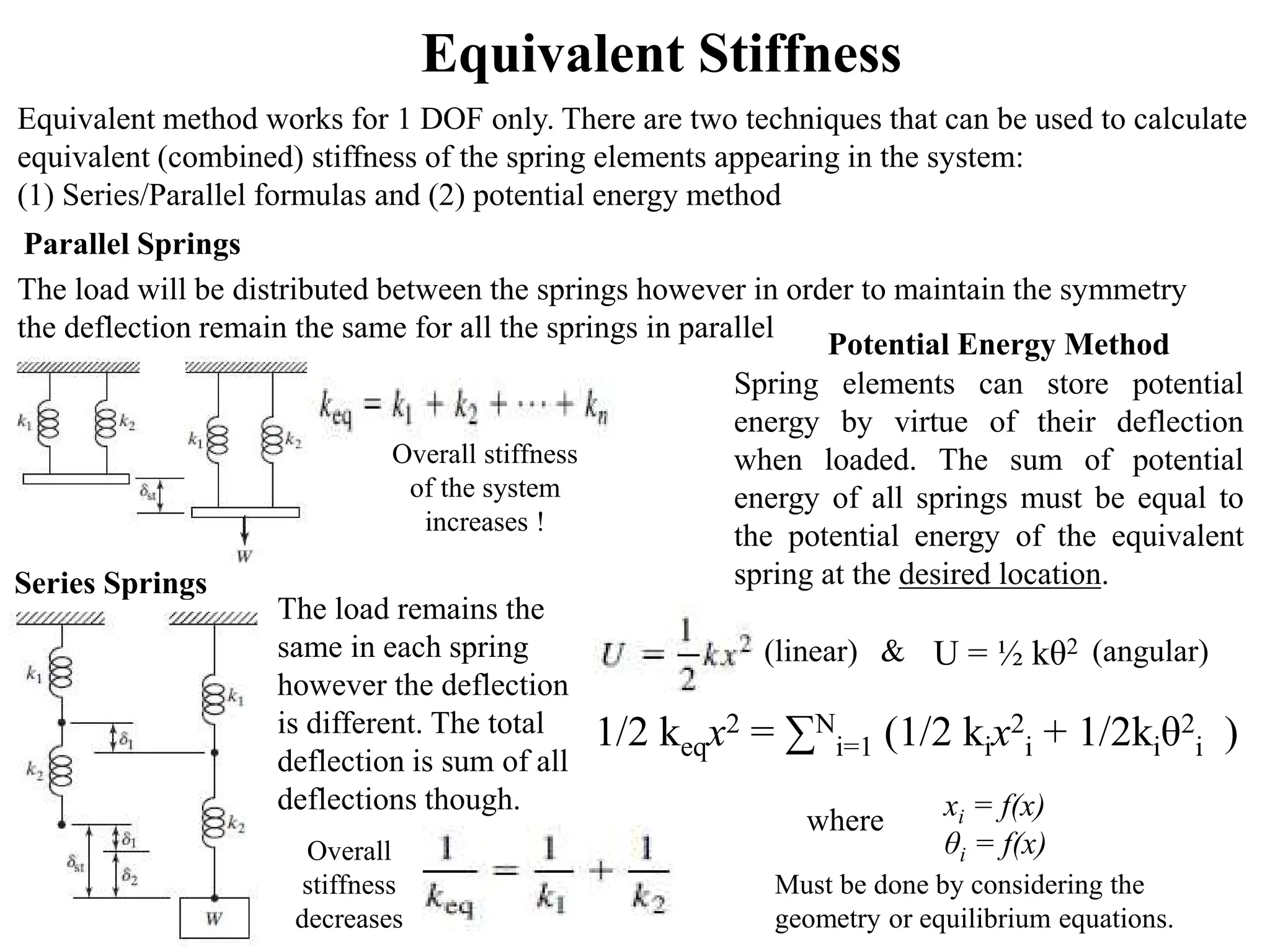 Equivalent Stiffness
Equivalent method works for 1 DOF only. There are two techniques that can be used to calculate
equivalent (combined) stiffness of the spring elements appearing in the system:
(1) Series/Parallel formulas and (2) potential energy method
Parallel Springs
The load will be distributed between the springs however in order to maintain the symmetry
the deflection remain the same for all the springs in parallel
Series Springs
The load remains the
same in each spring
however the deflection
is different. The total
deflection is sum of all
deflections though.
Potential Energy Method
Spring elements can store potential
energy by virtue of their deflection
when loaded. The sum of potential
energy of all springs must be equal to
the potential energy of the equivalent
spring at the desired location.
Overall stiffness
of the system
increases !
xi = f(x)
θi = f(x)
Overall
stiffness
decreases
where
Must be done by considering the
geometry or equilibrium equations.
U = ½ kθ2
(linear) & (angular)
1/2 keqx2 = ∑N
i=1 (1/2 kix2
i + 1/2kiθ2
i )
 