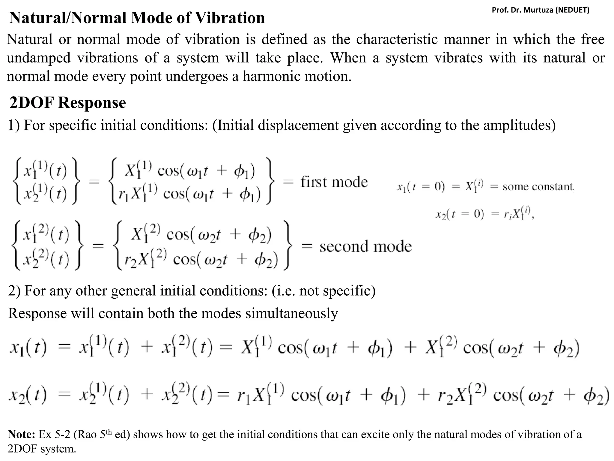 Natural/Normal Mode of Vibration
Natural or normal mode of vibration is defined as the characteristic manner in which the free
undamped vibrations of a system will take place. When a system vibrates with its natural or
normal mode every point undergoes a harmonic motion.
2DOF Response
1) For specific initial conditions: (Initial displacement given according to the amplitudes)
2) For any other general initial conditions: (i.e. not specific)
Response will contain both the modes simultaneously
Note: Ex 5-2 (Rao 5th ed) shows how to get the initial conditions that can excite only the natural modes of vibration of a
2DOF system.
Prof. Dr. Murtuza (NEDUET)
 