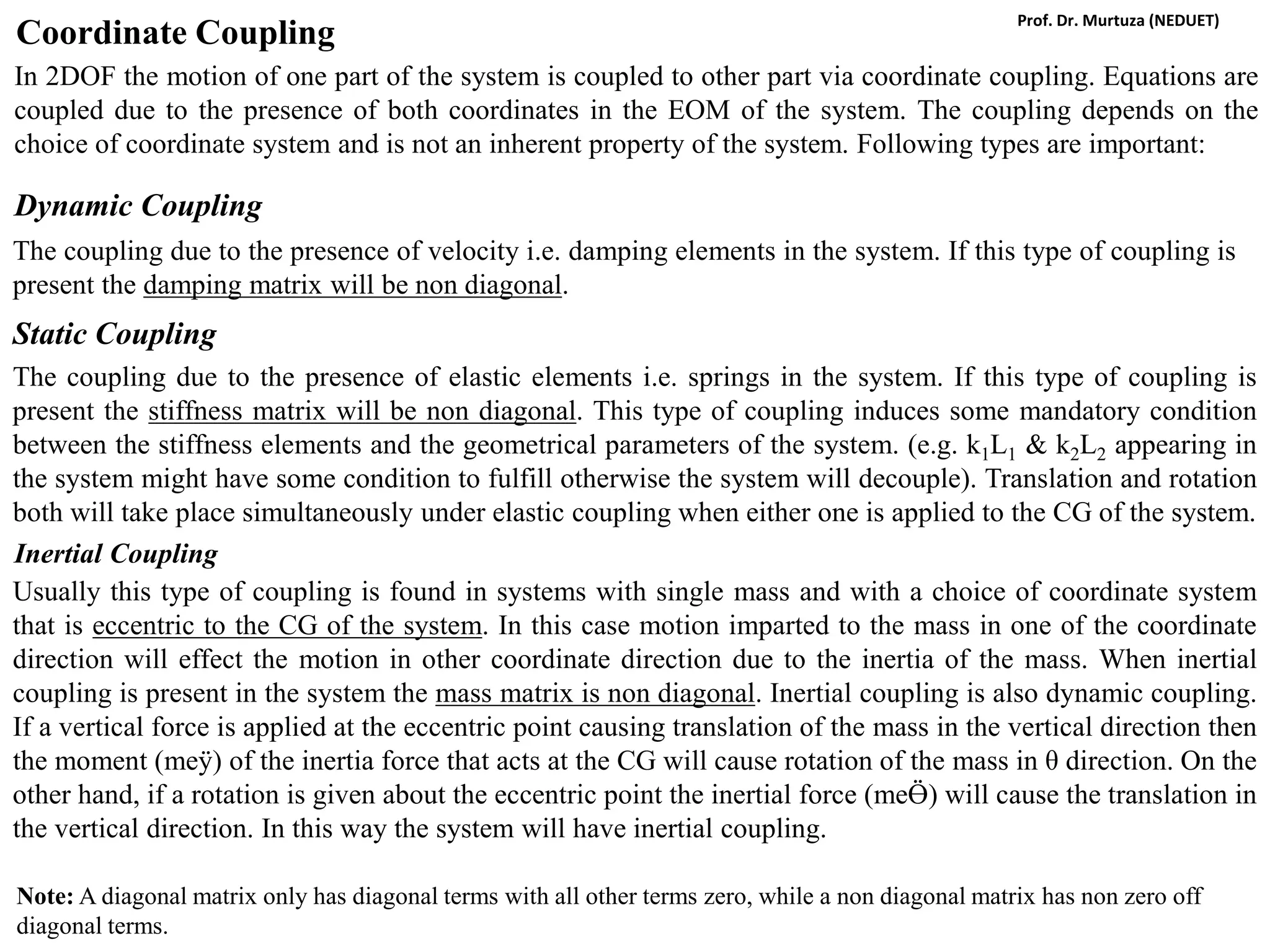 Coordinate Coupling
In 2DOF the motion of one part of the system is coupled to other part via coordinate coupling. Equations are
coupled due to the presence of both coordinates in the EOM of the system. The coupling depends on the
choice of coordinate system and is not an inherent property of the system. Following types are important:
Dynamic Coupling
The coupling due to the presence of velocity i.e. damping elements in the system. If this type of coupling is
present the damping matrix will be non diagonal.
Static Coupling
The coupling due to the presence of elastic elements i.e. springs in the system. If this type of coupling is
present the stiffness matrix will be non diagonal. This type of coupling induces some mandatory condition
between the stiffness elements and the geometrical parameters of the system. (e.g. k1L1 & k2L2 appearing in
the system might have some condition to fulfill otherwise the system will decouple). Translation and rotation
both will take place simultaneously under elastic coupling when either one is applied to the CG of the system.
Inertial Coupling
Usually this type of coupling is found in systems with single mass and with a choice of coordinate system
that is eccentric to the CG of the system. In this case motion imparted to the mass in one of the coordinate
direction will effect the motion in other coordinate direction due to the inertia of the mass. When inertial
coupling is present in the system the mass matrix is non diagonal. Inertial coupling is also dynamic coupling.
If a vertical force is applied at the eccentric point causing translation of the mass in the vertical direction then
the moment (meӱ) of the inertia force that acts at the CG will cause rotation of the mass in θ direction. On the
other hand, if a rotation is given about the eccentric point the inertial force (meӪ) will cause the translation in
the vertical direction. In this way the system will have inertial coupling.
Note: A diagonal matrix only has diagonal terms with all other terms zero, while a non diagonal matrix has non zero off
diagonal terms.
Prof. Dr. Murtuza (NEDUET)
 
