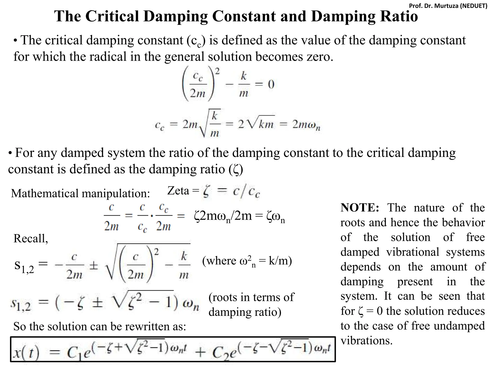The Critical Damping Constant and Damping Ratio
• The critical damping constant (cc) is defined as the value of the damping constant
for which the radical in the general solution becomes zero.
• For any damped system the ratio of the damping constant to the critical damping
constant is defined as the damping ratio (ζ)
Mathematical manipulation:
ζ2mωn/2m = ζωn
Recall,
s1,2 = (where ω2
n = k/m)
(roots in terms of
damping ratio)
So the solution can be rewritten as:
NOTE: The nature of the
roots and hence the behavior
of the solution of free
damped vibrational systems
depends on the amount of
damping present in the
system. It can be seen that
for ζ = 0 the solution reduces
to the case of free undamped
vibrations.
Zeta =
Prof. Dr. Murtuza (NEDUET)
 