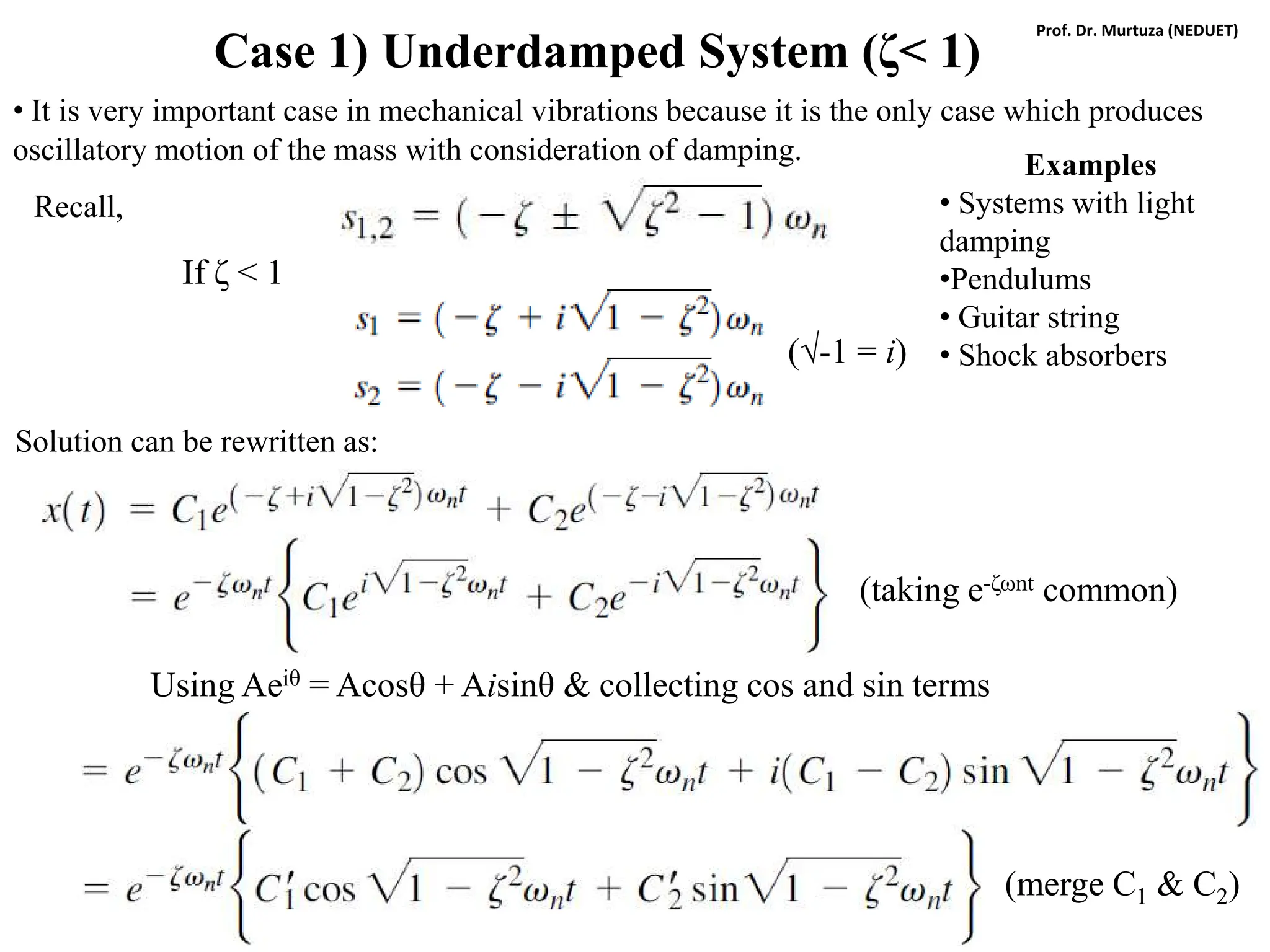 Case 1) Underdamped System (ζ< 1)
• It is very important case in mechanical vibrations because it is the only case which produces
oscillatory motion of the mass with consideration of damping.
If ζ < 1
Recall,
Solution can be rewritten as:
(√-1 = i)
(taking e-ζωnt common)
Using Aeiθ = Acosθ + Aisinθ & collecting cos and sin terms
(merge C1 & C2)
Examples
• Systems with light
damping
•Pendulums
• Guitar string
• Shock absorbers
Prof. Dr. Murtuza (NEDUET)
 