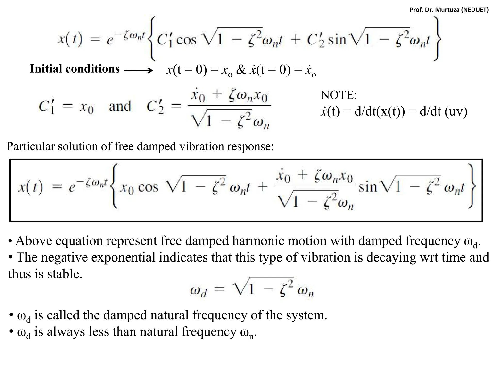 x(t = 0) = xo & ẋ(t = 0) = ẋo
NOTE:
ẋ(t) = d/dt(x(t)) = d/dt (uv)
Particular solution of free damped vibration response:
Initial conditions
• Above equation represent free damped harmonic motion with damped frequency ωd.
• The negative exponential indicates that this type of vibration is decaying wrt time and
thus is stable.
• ωd is called the damped natural frequency of the system.
• ωd is always less than natural frequency ωn.
Prof. Dr. Murtuza (NEDUET)
 