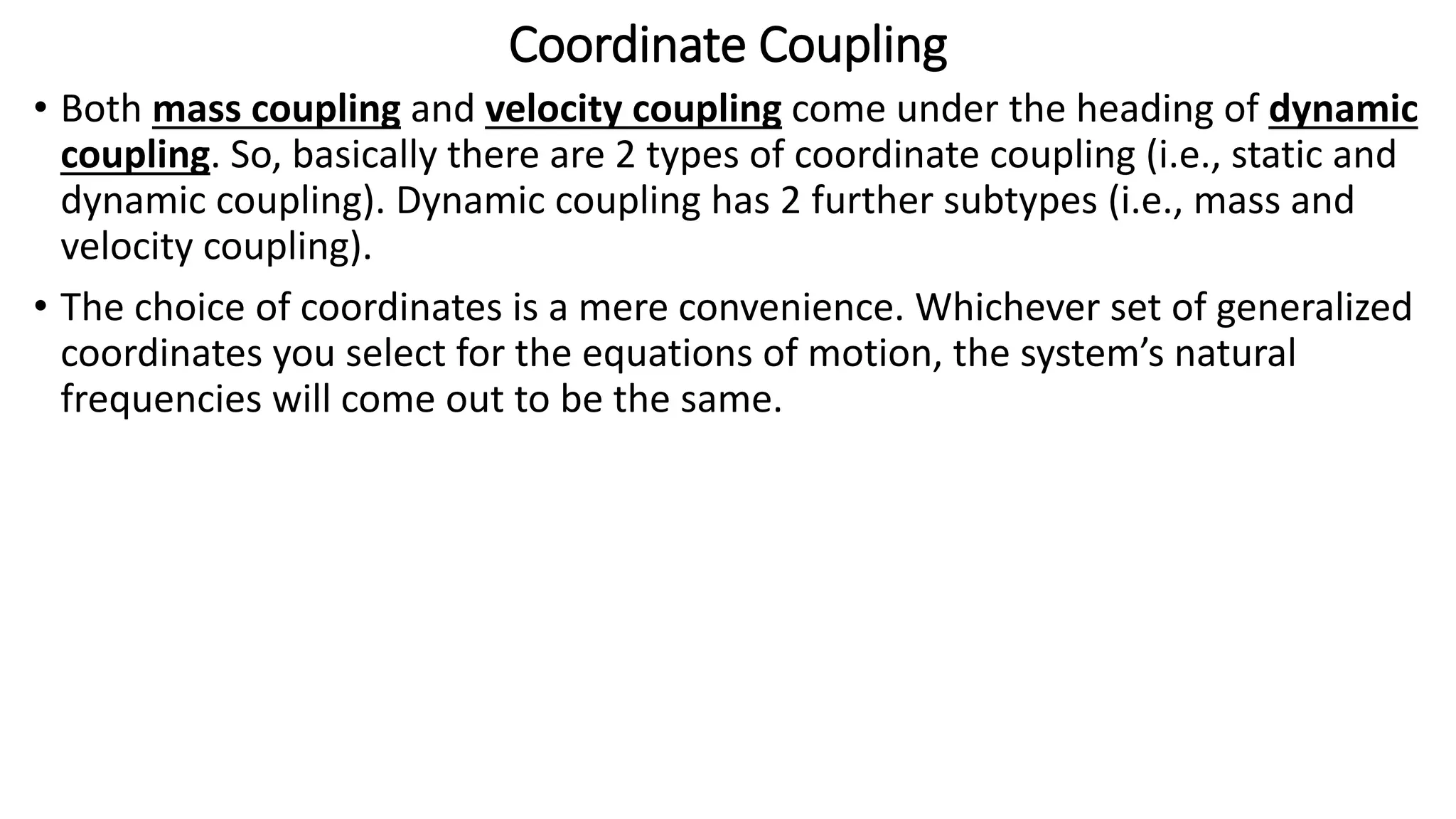 Coordinate Coupling
• Both mass coupling and velocity coupling come under the heading of dynamic
coupling. So, basically there are 2 types of coordinate coupling (i.e., static and
dynamic coupling). Dynamic coupling has 2 further subtypes (i.e., mass and
velocity coupling).
• The choice of coordinates is a mere convenience. Whichever set of generalized
coordinates you select for the equations of motion, the system’s natural
frequencies will come out to be the same.
 
