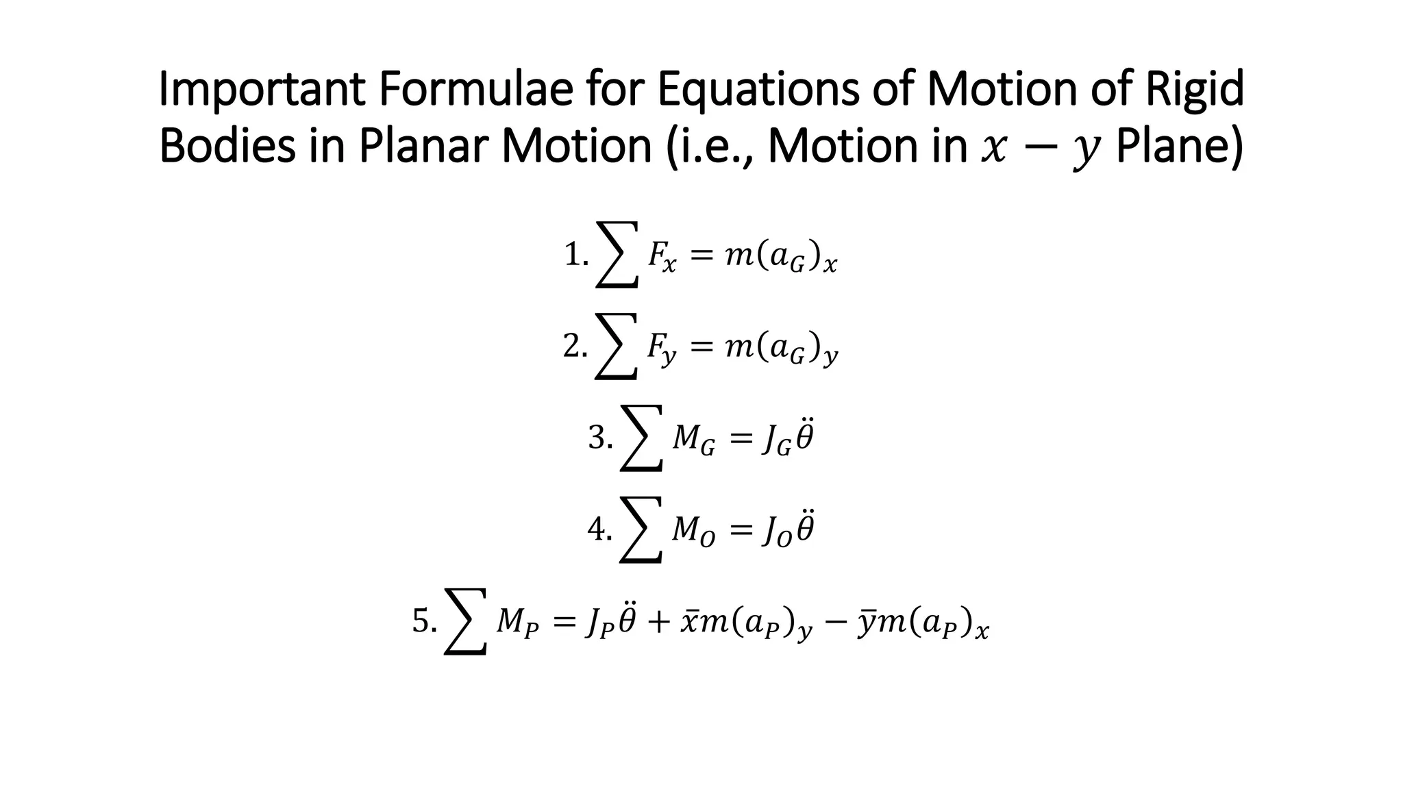 Important Formulae for Equations of Motion of Rigid
Bodies in Planar Motion (i.e., Motion in 𝑥𝑥 − 𝑦𝑦 Plane)
1. � 𝐹𝐹𝑥𝑥 = 𝑚𝑚 𝑎𝑎𝐺𝐺 𝑥𝑥
2. � 𝐹𝐹𝑦𝑦 = 𝑚𝑚 𝑎𝑎𝐺𝐺 𝑦𝑦
3. � 𝑀𝑀𝐺𝐺 = 𝐽𝐽𝐺𝐺
̈
𝜃𝜃
4. � 𝑀𝑀𝑂𝑂 = 𝐽𝐽𝑂𝑂
̈
𝜃𝜃
5. � 𝑀𝑀𝑃𝑃 = 𝐽𝐽𝑃𝑃
̈
𝜃𝜃 + ̅
𝑥𝑥𝑚𝑚 𝑎𝑎𝑃𝑃 𝑦𝑦 − �
𝑦𝑦𝑚𝑚 𝑎𝑎𝑃𝑃 𝑥𝑥
 