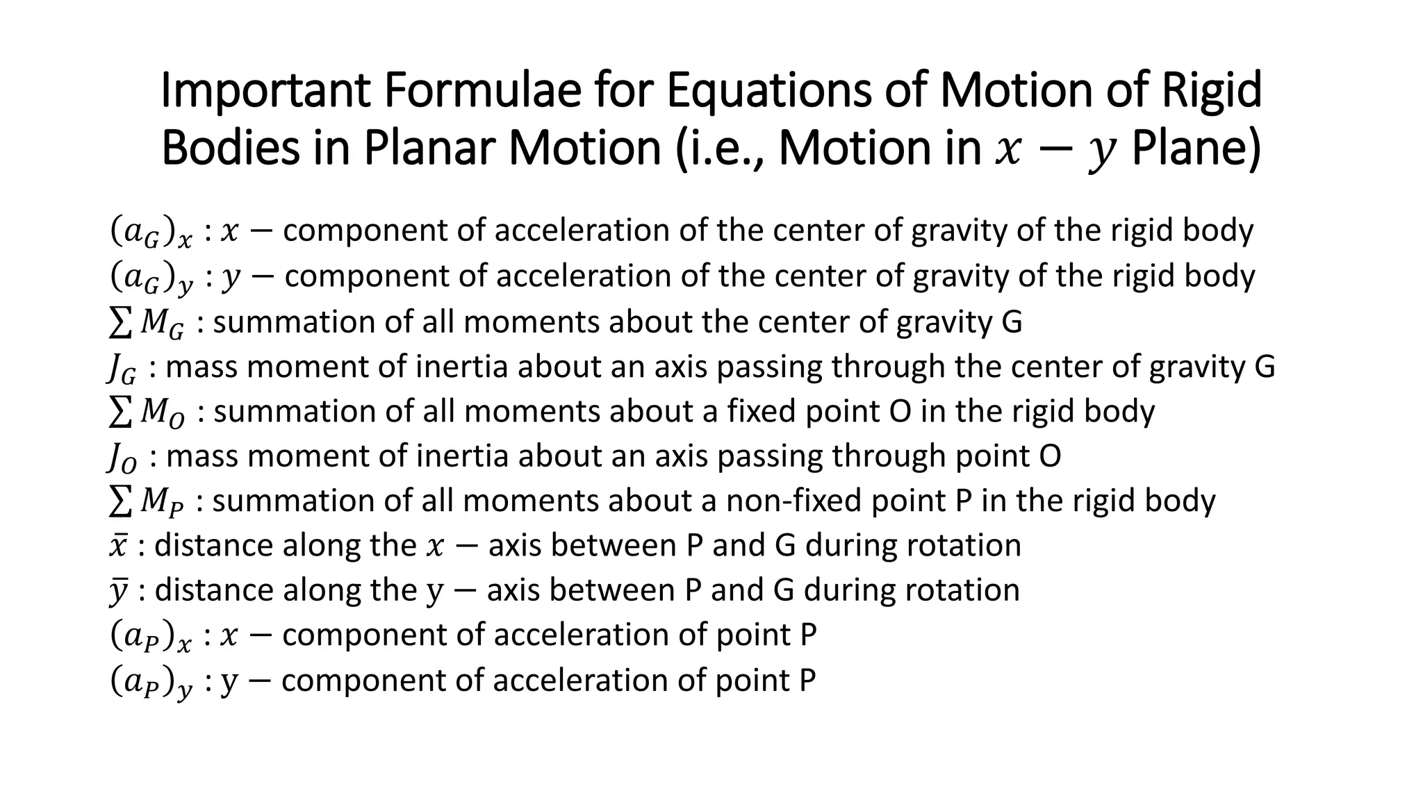 Important Formulae for Equations of Motion of Rigid
Bodies in Planar Motion (i.e., Motion in 𝑥𝑥 − 𝑦𝑦 Plane)
𝑎𝑎𝐺𝐺 𝑥𝑥 : 𝑥𝑥 − component of acceleration of the center of gravity of the rigid body
𝑎𝑎𝐺𝐺 𝑦𝑦 : 𝑦𝑦 − component of acceleration of the center of gravity of the rigid body
∑ 𝑀𝑀𝐺𝐺 : summation of all moments about the center of gravity G
𝐽𝐽𝐺𝐺 : mass moment of inertia about an axis passing through the center of gravity G
∑ 𝑀𝑀𝑂𝑂 : summation of all moments about a fixed point O in the rigid body
𝐽𝐽𝑂𝑂 : mass moment of inertia about an axis passing through point O
∑ 𝑀𝑀𝑃𝑃 : summation of all moments about a non-fixed point P in the rigid body
̅
𝑥𝑥 : distance along the 𝑥𝑥 − axis between P and G during rotation
�
𝑦𝑦 : distance along the y − axis between P and G during rotation
𝑎𝑎𝑃𝑃 𝑥𝑥 : 𝑥𝑥 − component of acceleration of point P
𝑎𝑎𝑃𝑃 𝑦𝑦 : y − component of acceleration of point P
 