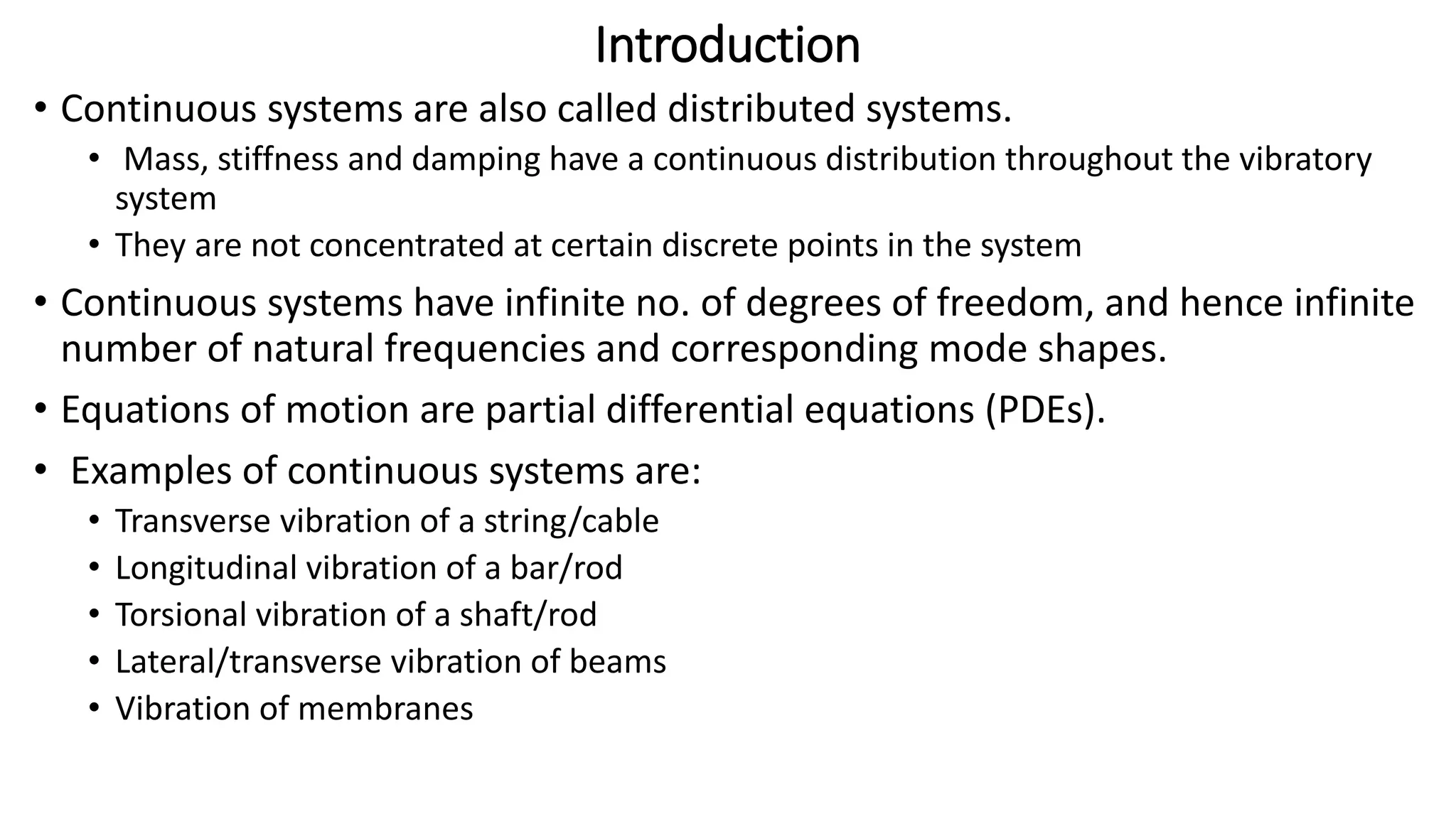 Introduction
• Continuous systems are also called distributed systems.
• Mass, stiffness and damping have a continuous distribution throughout the vibratory
system
• They are not concentrated at certain discrete points in the system
• Continuous systems have infinite no. of degrees of freedom, and hence infinite
number of natural frequencies and corresponding mode shapes.
• Equations of motion are partial differential equations (PDEs).
• Examples of continuous systems are:
• Transverse vibration of a string/cable
• Longitudinal vibration of a bar/rod
• Torsional vibration of a shaft/rod
• Lateral/transverse vibration of beams
• Vibration of membranes
 