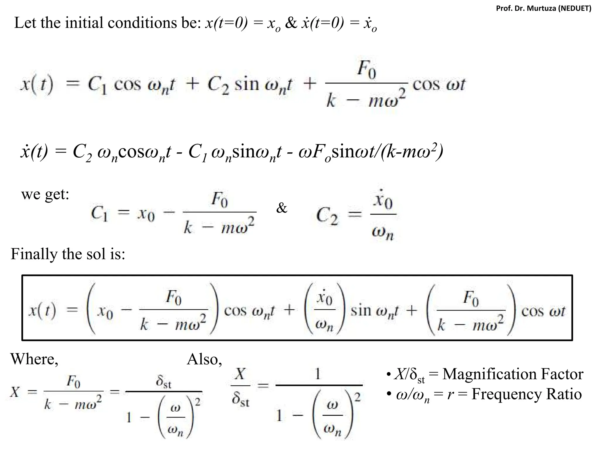 Let the initial conditions be: x(t=0) = xo & ẋ(t=0) = ẋo
ẋ(t) = C2 ωncosωnt - C1 ωnsinωnt - ωFosinωt/(k-mω2)
we get:
&
Finally the sol is:
Where, Also,
• X/δst = Magnification Factor
• ω/ωn = r = Frequency Ratio
Prof. Dr. Murtuza (NEDUET)
 