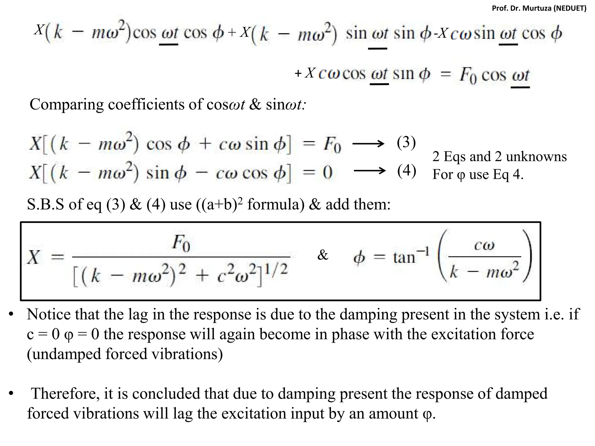 Comparing coefficients of cosωt & sinωt:
(3)
(4)
S.B.S of eq (3) & (4) use ((a+b)2 formula) & add them:
&
• Notice that the lag in the response is due to the damping present in the system i.e. if
c = 0 φ = 0 the response will again become in phase with the excitation force
(undamped forced vibrations)
• Therefore, it is concluded that due to damping present the response of damped
forced vibrations will lag the excitation input by an amount φ.
X X
+ -X
+ X
2 Eqs and 2 unknowns
For φ use Eq 4.
Prof. Dr. Murtuza (NEDUET)
 