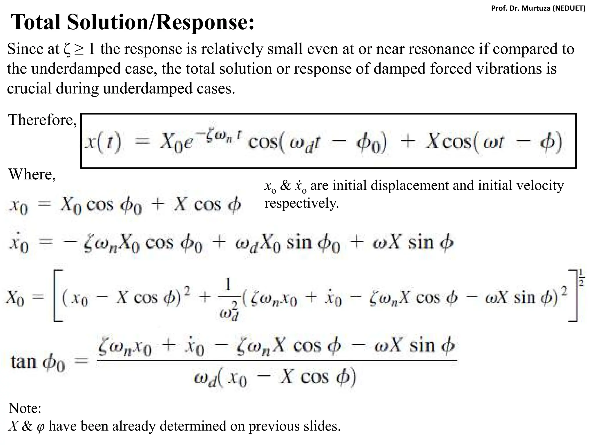 Total Solution/Response:
Since at ζ ≥ 1 the response is relatively small even at or near resonance if compared to
the underdamped case, the total solution or response of damped forced vibrations is
crucial during underdamped cases.
Therefore,
Where,
xo & ẋo are initial displacement and initial velocity
respectively.
Note:
X & φ have been already determined on previous slides.
Prof. Dr. Murtuza (NEDUET)
 
