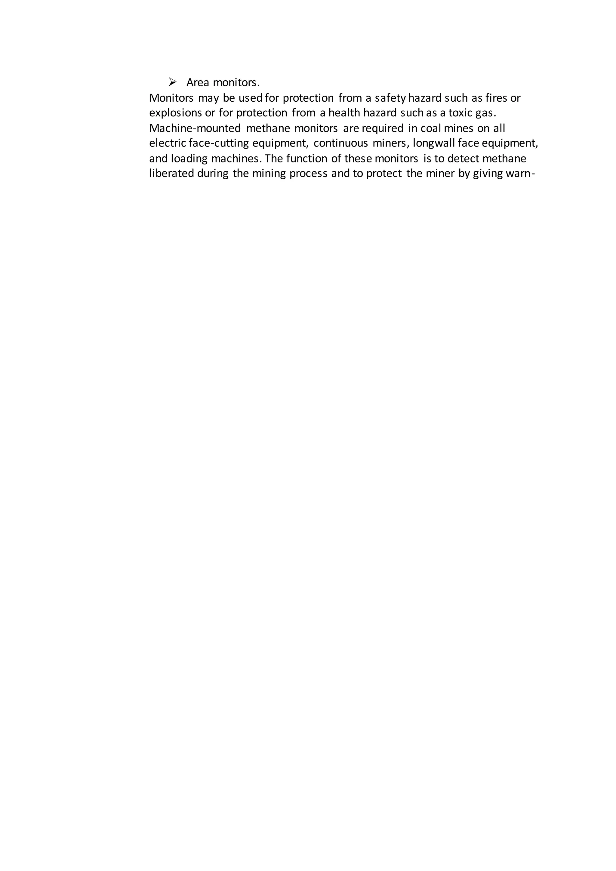  Area monitors.
Monitors may be used for protection from a safety hazard such as fires or
explosions or for protection from a health hazard such as a toxic gas.
Machine-mounted methane monitors are required in coal mines on all
electric face-cutting equipment, continuous miners, longwall face equipment,
and loading machines. The function of these monitors is to detect methane
liberated during the mining process and to protect the miner by giving warn-
 