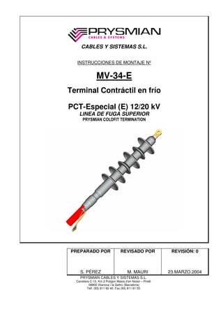 CABLES Y SISTEMAS S.L.

  INSTRUCCIONES DE MONTAJE Nº


                 MV-34-E
Terminal Contráctil en frío

PCT-Especial (E) 12/20 kV
    LINEA DE FUGA SUPERIOR
      PRYSMIAN COLDFIT TERMINATION




PREPARADO POR                      REVISADO POR               REVISIÓN: 0



     S. PÉREZ                           M. MAURI             23.MARZO.2004
    PRYSMIAN CABLES Y SISTEMAS S.L.
  Carretera C-15, Km.2 Polígon Masia d’en Notari – Pirelli
           08800 Vilanova i la Geltrú (Barcelona)
          Telf. (93) 811 60 40 Fax (93) 811 61 55
 