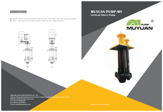 MUYUAN PUMP-MV
Vertical Slurry Pump
www.muyuan-pump.com
HEBEI MUYUAN PUMP INDUSTRY CO., LTD
Add: No.8 Guangming Road, Industrial Park, Xingtang County, Shijiazhuang, Hebei, China.
Website: www.muyuan-pump.com
Tel: +86-311-80781587
Fax: +86-311-87706011
E-mail: sales@cnmuyuan.com
Type BD is belt drive, the auxiliary equipment includes motor plate, motor support, pulley, belt, belt guard and fasteners.
Type DC is motor direct drive, the auxiliary equipment includes motor base, coupling and fasteners.
BD DC
 