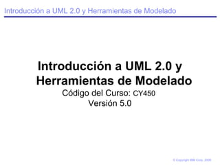 Introducción a UML 2.0 y Herramientas de Modelado Introducción a UML 2.0 y Herramientas de Modelado Código del Curso:  CY450   Versión 5.0 