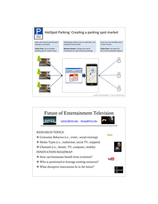 c2$K(2$%_#*S&,EM%O*)#L,E%#%(#*S&,E%'(2$%3#*S)$
 !"#$%"#
 &'()*+,


U')*'%J&$"%6#1#,$%(#*S&,E%'(2$'     #*S)$(7#1)%#772J'%0')*'%$2%#56)*L'):%#,5      U')*'%1#,%*),$%#6#&7#97)%'(2$'
722S&,E%$2%*),$%$")3                '1")507)%L3)'%8%*#$)'                          &,%$")&*%6&1&,&$;

9$(8"#:%,;3%0')%#,%#7*)#5;          5"+")8"#<&"$=3%O"#*E)%'(2$%2J,)*               9$(8"#:%,;3%*),$%'(2$'%-2*
)=&'L,E%#'')$%$2%3#S)%32,);         1233&''&2,%2,%'(2$%*),$#7%(*21))5&,E'          7)''%?%$"#,%$*#5&L2,#7%2(L2,'




                                                                            V0'L,%i#1"J#7'S&%j%+#*0,%i#$",#3




            Future of Entertainment Television
                                       O#76&,%O")0,E%j%k&6;#%V#,&
                                  1#76&,1T3&$R)50%j%5&6;#lT3&$R)50
       _________________________________
  RESEARCH TOPICS:
  ! Consumer Behavior (i.e., event-, social-viewing)
  ! Media Types (i.e., traditional, social TV, snippets)
  ! Channels (i.e., theater, TV, computer, mobile)
  INNOVATION ROADMAP:
  ! How can businesses benefit from evolution?
  ! Who is positioned to leverage existing resources?
  ! What disruptive innovations lie in the future?
 