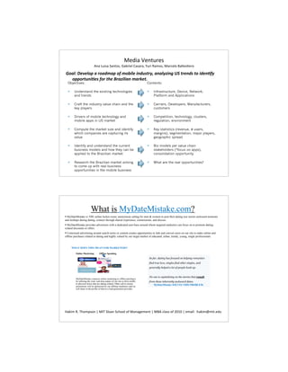 )5&#%`),$0*)'
                             Y,#%a0&'#%K#,$2':%N#9*&)7%O#'#*#:%m0*&%i#32':%#*1)72%Q#77)'L)*2

C'"D>%B/E/D'A%"%*'":7"A%'9%7'!-D/%-#:(+)*83%"#"D8F-#;%GH%)*/#:+%)'%-:/#,98
  'AA'*)(#-,/+%9'*%)./%I*"F-D-"#%7"*$/)J
  Objectives:                                                                    Contents:

  !     Understand the existing technologies                                     !      Infrastructure, Device, Network,
        and trends                                                                      Platform and Applications

  !     Craft the industry value chain and the                                   !      Carriers, Developers, Manufacturers,
        key players                                                                     customers

  !     Drivers of mobile technology and                                         !      Competition, technology, clusters,
        mobile apps in US market                                                        regulation, environment

  !     Compute the market size and identify                                     !      Key statistics (revenue, # users,
        which companies are capturing its                                               margins), segmentation, major players,
        value                                                                           geographic spread

  !     Identify and understand the current                                      !      Biz models per value chain
        business models and how they can be                                             stakeholders (*focus on apps),
        applied to the Brazilian market                                                 consolidation opportunity

  !     Research the Brazilian market aiming                                     !      What are the real opportunities?
        to come up with real business
        opportunities in the mobile business




                          What is MyDateMistake.com?
"%MyDateMistake is THE online locker-room, anonymous setting for men & women to post their dating war stories awkward moments
and mishaps during dating, connect through shared experience, commiserate, and discuss.
" MyDateMistake provides advertisers with a dedicated user-base around whom targeted marketers can focus on to promote dating-
related discounts or offers.
" Contextual advertising around search terms or content creates opportunities to link and convert users on our site to make online and
offline purchases related to dating and highly valued by our target market of educated, urban, trendy, young, single professionals.



      WHAT DOES THIS MEAN FOR MARKETERS?

         Online Marketing          Offline Spending

                                                                                     So far, dating has focused on helping romantics
                                                                                     find true love, singles find other singles, and
                                                                                     generally helped a lot of people hook up.


                                                                                     No one is capitalizing on the stories that result
         MyDateMistake connects online marketing to offline purchases
         by utilizing the viral, real-time nature of our site to drive traffic       from these inherently awkward dates.
         to physical stores that are dating related. Other call-to-action               MyDateMistake SOLVES THIS PROBLEM.
         promotions will be sponsored by our affiliate marketers and we
         will share in the profits of that as a lead generation provider.




c#S&3%iR%+"23('2,%j%4+%K72#,%K1"227%2-%#,#E)3),$%j%QY%17#''%2-%PA@A%j%)3#&7M%%"#S&3T3&$R)50
 