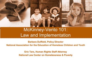 McKinney-Vento 101: 
Law and Implementation 
Barbara Duffield, Policy Director 
National Association for the Education of Homeless Children and Youth 
Eric Tars, Human Rights Staff Attorney 
National Law Center on Homelessness & Poverty 
 